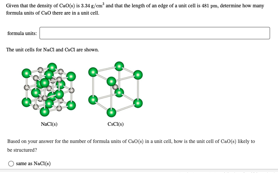 Given that the density of CaO(s) is 3.34 g/cm° and that the length of an edge of a unit cell is 481 pm, determine how many
formula units of CaO there are in a unit cell.
formula units:
The unit cells for NaCl and CsCl are shown.
CSCI(s)
NaCl(s)
Based on your answer for the number of formula units of CaO(s) in a unit cell, how is the unit cell of CaO(s) likely to
be structured?
same as NaCl(s)
