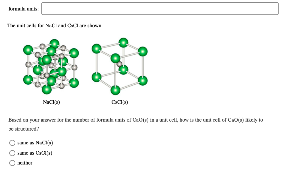 formula units:
The unit cells for NaCl and CsCl are shown.
CSCI(s)
NaCl(s)
Based on your answer for the number of formula units of CaO(s) in a unit cell, how is the unit cell of CaO(s) likely to
be structured?
same as NaCl(s)
same as CsCl(s)
neither
