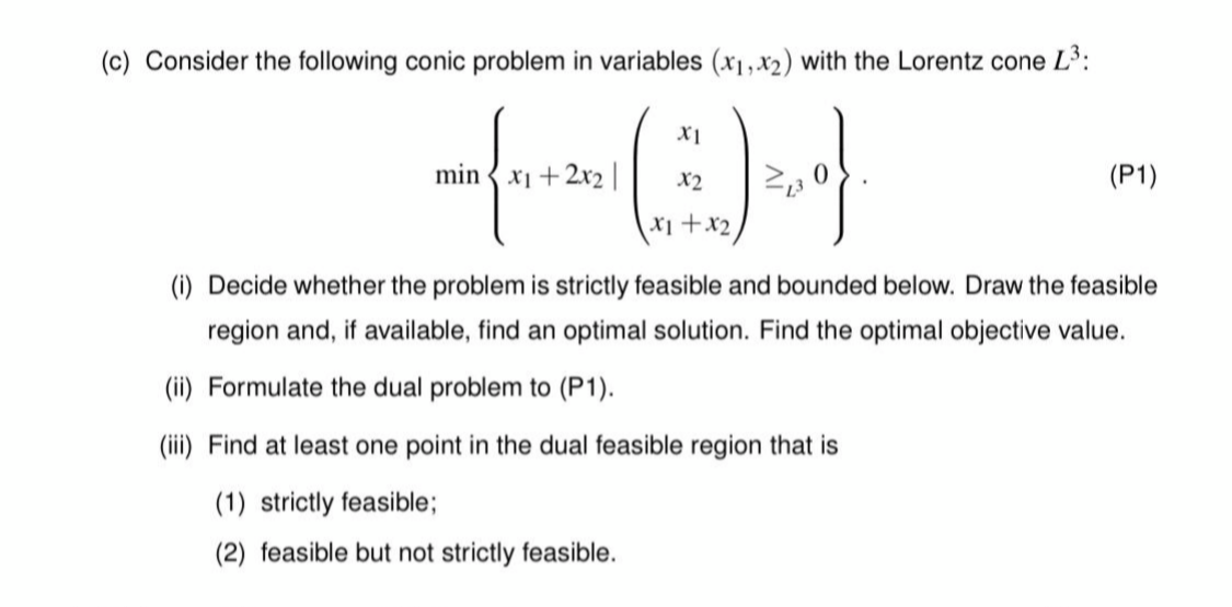 (c) Consider the following conic problem in variables (x1,x2) with the Lorentz cone L3:
X1
min { x1 +2x2 |
X2
(P1)
X1+x2
(i) Decide whether the problem is strictly feasible and bounded below. Draw the feasible
region and, if available, find an optimal solution. Find the optimal objective value.
(ii) Formulate the dual problem to (P1).
(iii) Find at least one point in the dual feasible region that is
(1) strictly feasible;
(2) feasible but not strictly feasible.

