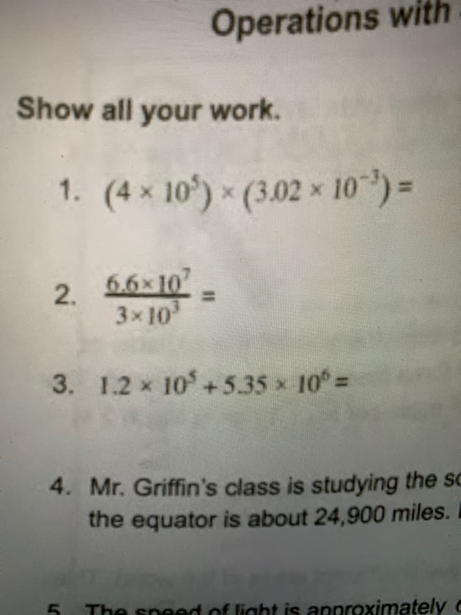 Operations with
Show all your work.
1. (4 x 10) (3.02 x 10)=
2. 5.6x107
3x 10
3. 1.2 x 10+5.35 x 10°%3D
4. Mr. Griffin's class is studying the sc
the equator is about 24,900 miles.
5. The speed of light is approximately c
