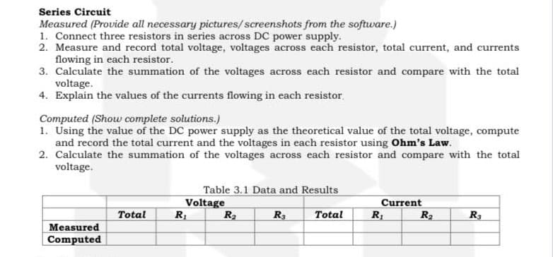 Series Circuit
Measured (Provide all necessary pictures/screenshots from the software.)
1. Connect three resistors in series across DC power supply.
2. Measure and record total voltage, voltages across each resistor, total current, and currents
flowing in each resistor.
3. Calculate the summation of the voltages across each resistor and compare with the total
voltage.
4. Explain the values of the currents flowing in each resistor.
Computed (Show complete solutions.)
1. Using the value of the DC power supply as the theoretical value of the total voltage, compute
and record the total current and the voltages in each resistor using Ohm's Law.
2. Calculate the summation of the voltages across each resistor and compare with the total
voltage.
Measured
Computed
Total
Table 3.1 Data and Results
Voltage
R₂
R₂
R3
Total
Current
R₁
R₂
R₂