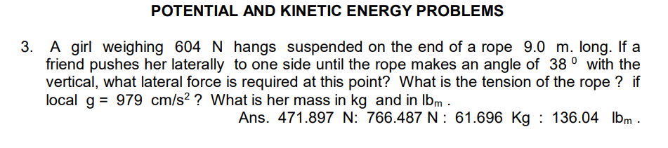 POTENTIAL AND KINETIC ENERGY PROBLEMS
3. A girl weighing 604 N hangs suspended on the end of a rope 9.0 m. long. If a
friend pushes her laterally to one side until the rope makes an angle of 38° with the
vertical, what lateral force is required at this point? What is the tension of the rope ? if
local g = 979 cm/s²? What is her mass in kg and in lbm .
Ans. 471.897 N: 766.487 N: 61.696 Kg : 136.04 lbm .