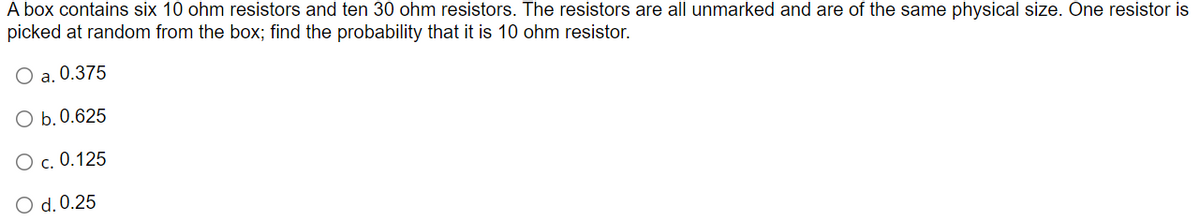 A box contains six 10 ohm resistors and ten 30 ohm resistors. The resistors are all unmarked and are of the same physical size. One resistor is
picked at random from the box; find the probability that it is 10 ohm resistor.
a. 0.375
O b. 0.625
O c. 0.125
O d. 0.25