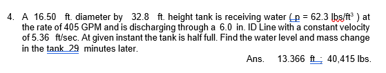 4. A 16.50 ft. diameter by 32.8 ft. height tank is receiving water (p = 62.3 lbs/ft³) at
the rate of 405 GPM and is discharging through a 6.0 in. ID Line with a constant velocity
of 5.36 ft/sec. At given instant the tank is half full. Find the water level and mass change
in the tank 29 minutes later.
Ans.
13.366 ft; 40,415 lbs.