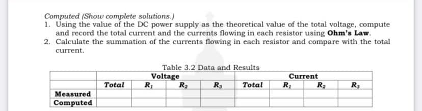 Computed (Show complete solutions.)
1. Using the value of the DC power supply as the theoretical value of the total voltage, compute
and record the total current and the currents flowing in each resistor using Ohm's Law.
2. Calculate the summation of the currents flowing in each resistor and compare with the total
current.
Measured
Computed
Total
Table 3.2 Data and Results
Voltage
R₁
R₂
R₁
Total
Current
R₁
R₂
R3