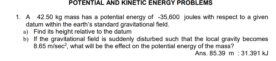 POTENTIAL AND KINETIC ENERGY PROBLEMS
1. A 42.50 kg mass has a potential energy of -35,600 joules with respect to a given
datum within the earth's standard gravitational field.
a) Find its height relative to the datum
b) If the gravitational field is suddenly disturbed such that the local gravity becomes
8.65 m/sec², what will be the effect on the potential energy of the mass?
Ans. 85.39 m : 31.391 kJ