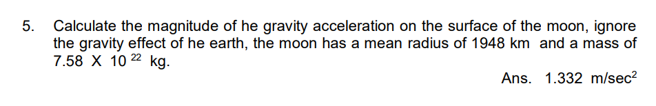 5. Calculate the magnitude of he gravity acceleration on the surface of the moon, ignore
the gravity effect of he earth, the moon has a mean radius of 1948 km and a mass of
7.58 X 10 22 kg.
Ans.
1.332 m/sec²