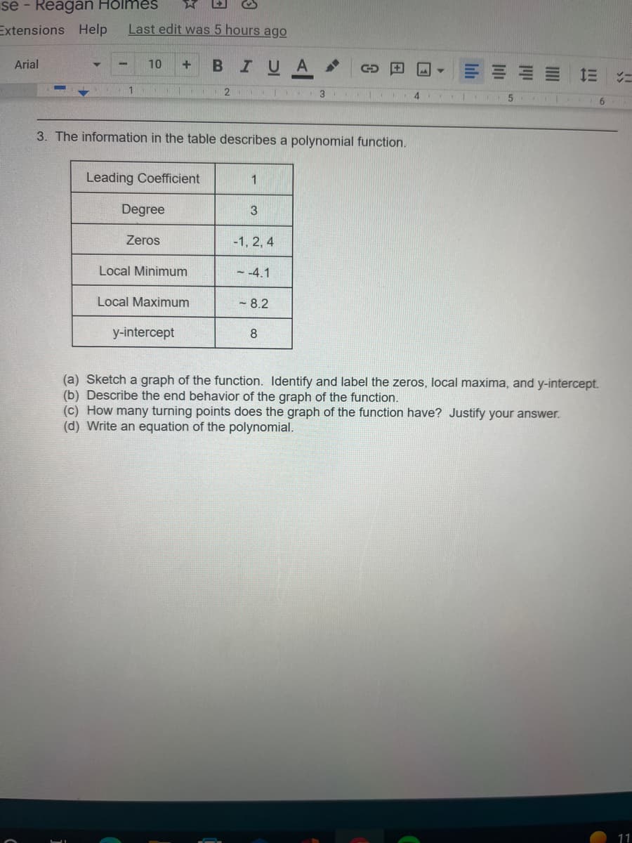 se - Reagan Holmes
Extensions Help
Arial
▼
Last edit was 5 hours ago
1
10 + B I UA
ST
Leading Coefficient
3. The information in the table describes a polynomial function.
Degree
Zeros
Local Minimum
Local Maximum
y-intercept
2 3
1
3
-1, 2, 4
- -4.1
GOE
-8.2
8
4
bh
5
== =
6
(a) Sketch a graph of the function. Identify and label the zeros, local maxima, and y-intercept.
(b) Describe the end behavior of the graph of the function.
(c) How many turning points does the graph of the function have? Justify your answer.
(d) Write an equation of the polynomial.
11