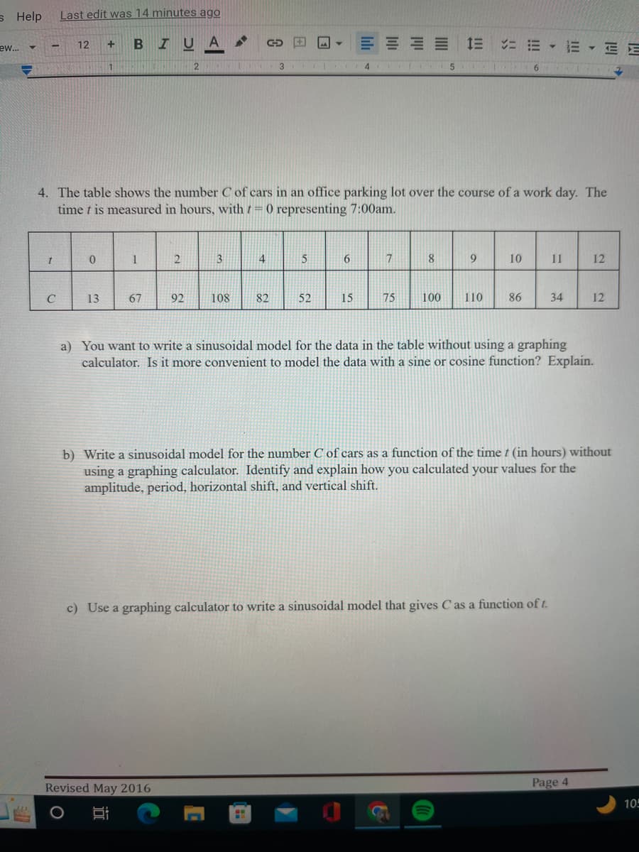 s Help
ew...
PE
Y
-
t
Last edit was 14 minutes ago
C
12
0
+ BIUA
13
O
1
1
67
4. The table shows the number C of cars in an office parking lot over the course of a work day. The
time t is measured in hours, with = 0 representing 7:00am.
2
2
92
Revised May 2016
3
L
108
GO + A Y
4
3 CL
82
H
5
52
6
4
15
7
75
5
8
9
6
10
··
11
100 110 86 34
a) You want to write a sinusoidal model for the data in the table without using a graphing
calculator. Is it more convenient to model the data with a sine or cosine function? Explain.
c) Use a graphing calculator to write a sinusoidal model that gives C as a function of t.
b) Write a sinusoidal model for the number C of cars as a function of the time t (in hours) without
using a graphing calculator. Identify and explain how you calculated your values for the
amplitude, period, horizontal shift, and vertical shift.
12
12
Page 4
105