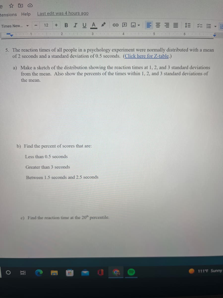 e
tensions Help Last edit was 4 hours ago
B IU A
Times New...
Y
12 +
2
3
b) Find the percent of scores that are:
Less than 0.5 seconds
Greater than 3 seconds
Between 1.5 seconds and 2.5 seconds
C
c) Find the reaction time at the 20th percentile.
H
4
5. The reaction times of all people in a psychology experiment were normally distributed with a mean
of 2 seconds and a standard deviation of 0.5 seconds. (Click here for Z-table.)
-
a) Make a sketch of the distribution showing the reaction times at 1, 2, and 3 standard deviations
from the mean. Also show the percents of the times within 1, 2, and 3 standard deviations of
the mean.
5
===
6
111°F Sunny