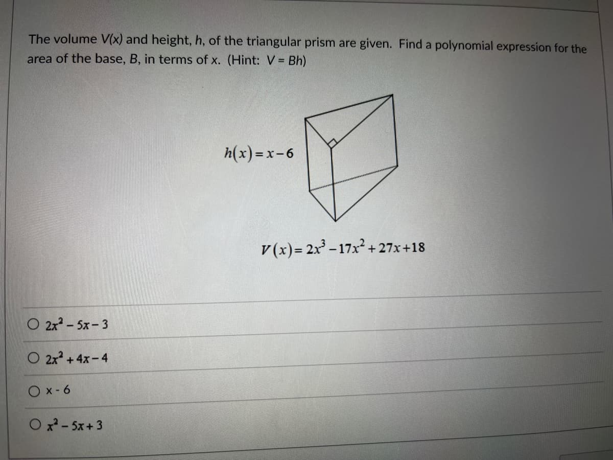 The volume V(x) and height, h, of the triangular prism are given. Find a polynomial expression for the
area of the base, B, in terms of x. (Hint: V = Bh)
O 2x² - 5x-3
O 2x² + 4x-4
Ox-6
Ox²-5x+3
h(x) = x-6
V(x)=2x³-17x²+27x+18