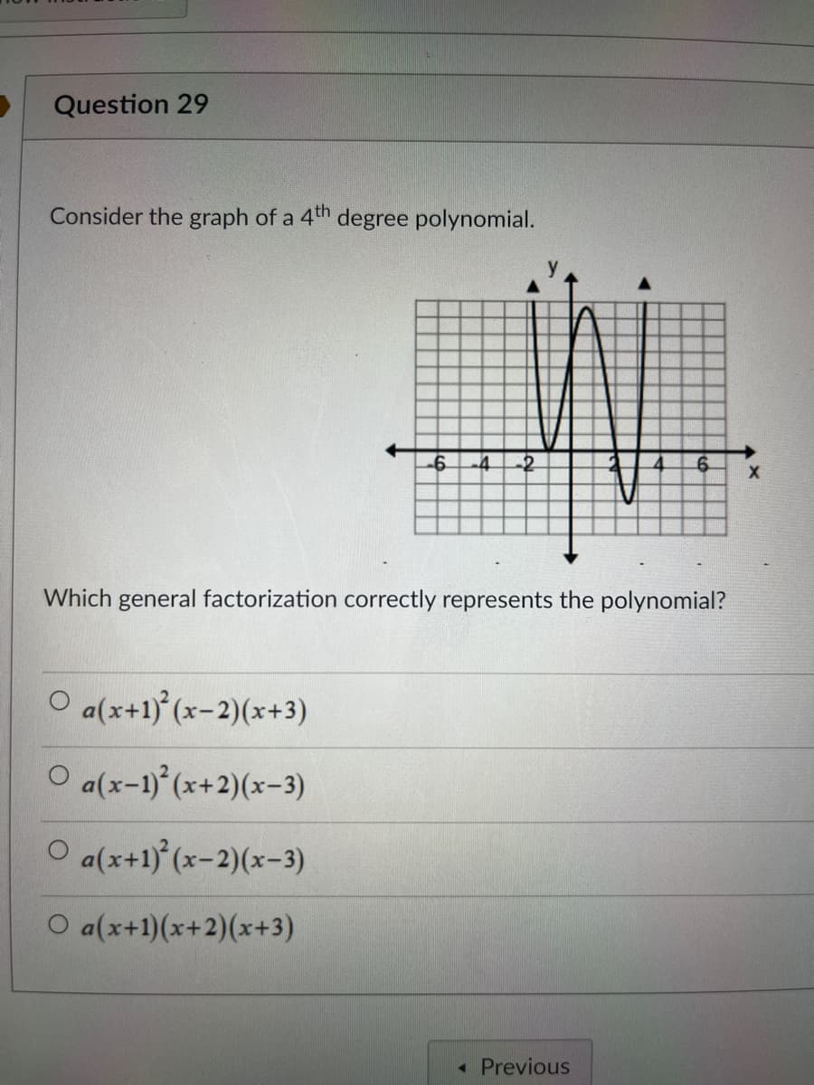 Question 29
Consider the graph of a 4th degree polynomial.
-6 -4 -2
O a(x+1)²(x-2)(x+3)
O a(x-1)²(x+2)(x-3)
O a(x+1)²(x-2)(x-3)
O a(x+1)(x+2)(x+3)
Which general factorization correctly represents the polynomial?
6
◄ Previous
X