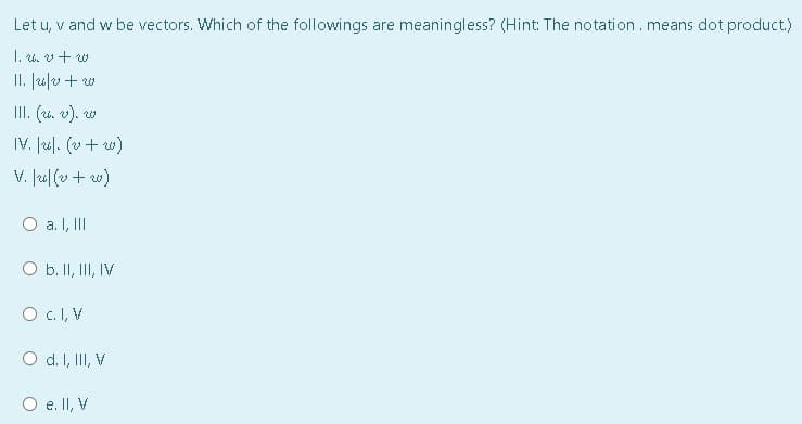 Let u, v and w be vectors. Which of the followings are meaningless? (Hint: The notation.means dot product.)
I. u. v+ w
II. |u/v+ w
III. (u. v). w
IV. Jul. (v+ w)
V. Ju| (v+ w)
a. I, II
O b. II, II, IV
O c.I, V
O d. I, II, V
O e. II, V
