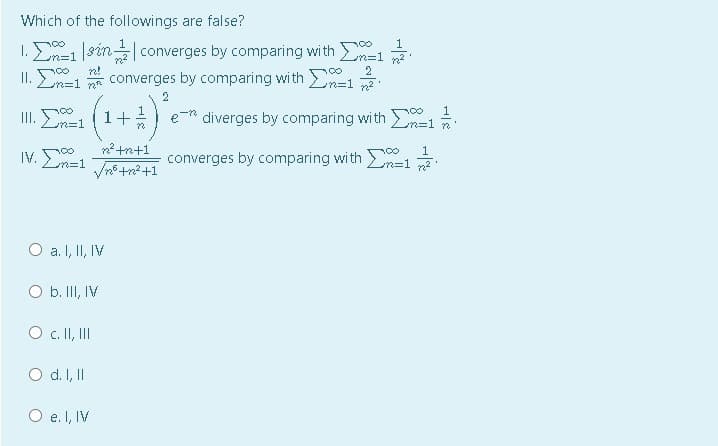 Which of the followings are false?
1
1.と=1
1. Σ
sin converges by comparing wi th En=1
converges by comparing with n=12.
n!
Ln=1
2
(1+)
III.
diverges by comparing with n=1
n%3D1
converges by comparing with =1
m=D1
a. I, II, IV
O b. III, IV
O . I, II
O d. I, I
O e. I, IV
