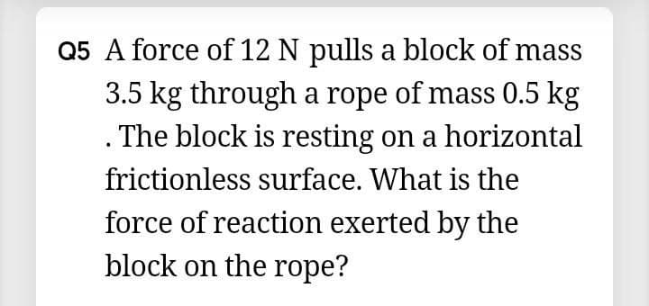 Q5 A force of 12 N pulls a block of mass
3.5 kg through a rope of mass 0.5 kg
. The block is resting on a horizontal
frictionless surface. What is the
force of reaction exerted by the
block on the rope?
