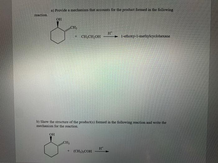 a) Provide a mechanism that accounts for the product formed in the following
reaction.
OH
CH
H"
► 1-ethoxy-1-methyleyclohexane
+ CH,CH,OH
b) Show the structure of the product(s) formed in the following reaction and write the
mechanism for the reaction.
OH
CH
+ (CH;);COH
