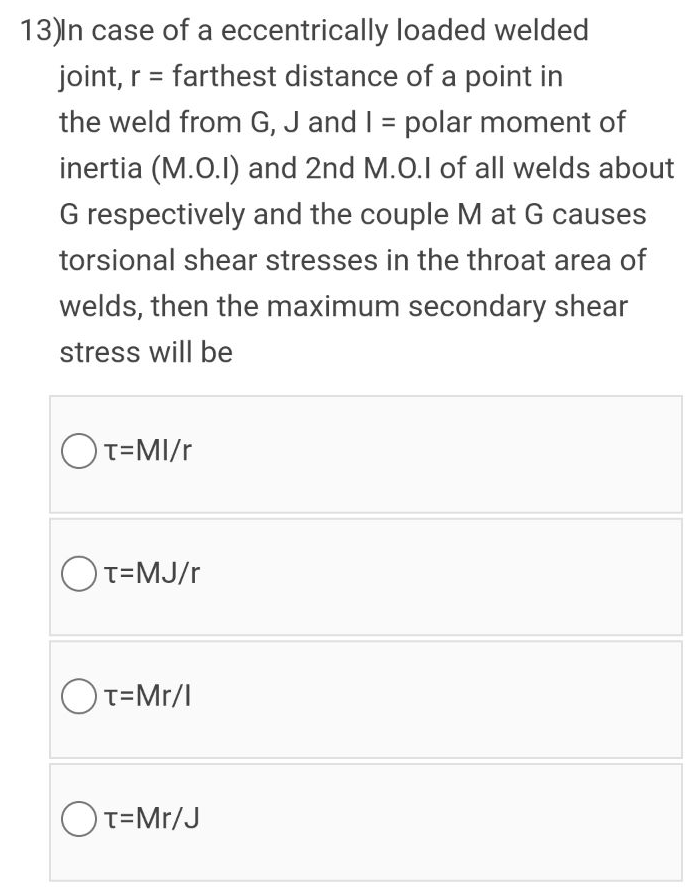 13)ln case of a eccentrically loaded welded
joint, r = farthest distance of a point in
the weld from G, J and I = polar moment of
inertia (M.O.I) and 2nd M.O.I of all welds about
G respectively and the couple M at G causes
torsional shear stresses in the throat area of
welds, then the maximum secondary shear
stress will be
OT=MI/r
OT=MJ/r
OT=Mr/l
OT=Mr/J
