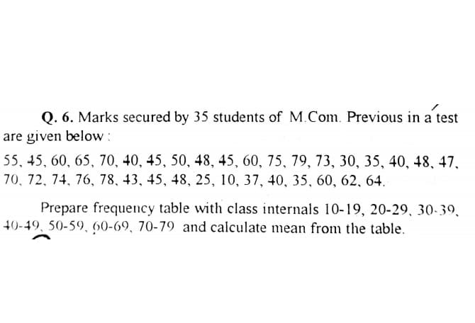 Q. 6. Marks secured by 35 students of M.Com. Previous in a test
are given below :
55, 45, 60, 65, 70, 40, 45, 50, 48, 45, 60, 75, 79, 73, 30, 35, 40, 48, 47,
70, 72, 74, 76, 78, 43, 45, 48, 25, 10, 37, 40, 35, 60, 62, 64.
Prepare frequency table with class internals 10-19, 20-29, 30-39,
40-49, 50-59, 60-69, 70-79 and calculate mean from the table.
