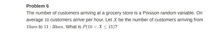 Problem 6
The number of customers arriving at a grocery store is a Poisson random variable. On
average 10 customers arrive per hour. Let X be the number of customers arriving from
10am to 11 : 30am. What is P(10 < X < 15)?
