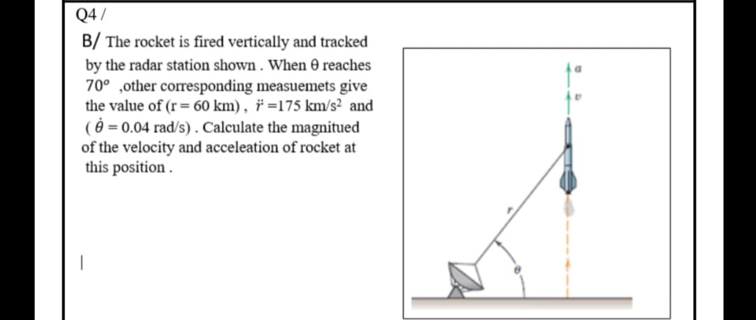 B/ The rocket is fired vertically and tracked
by the radar station shown . When 0 reaches
70° ,other corresponding measuemets give
the value of (r= 60 km) , ï =175 km/s² and
( = 0.04 rad/s) . Calculate the magnitued
of the velocity and acceleation of rocket at
this position .
%3D
