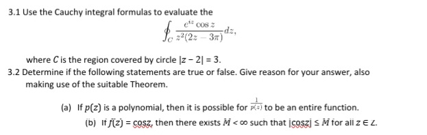3.1 Use the Cauchy integral formulas to evaluate the
COS 2
Se z2(2: – 37)
where C is the region covered by circle |z- 2| = 3.
3.2 Determine if the following statements are true or false. Give reason for your answer, also
making use of the suitable Theorem.
(a) If p(z) is a polynomial, then it is possible for P=) to be an entire function.
(b) lf ſíz) = cosz, then there exists M < o such that įcoszj s M for aii z E Z.
