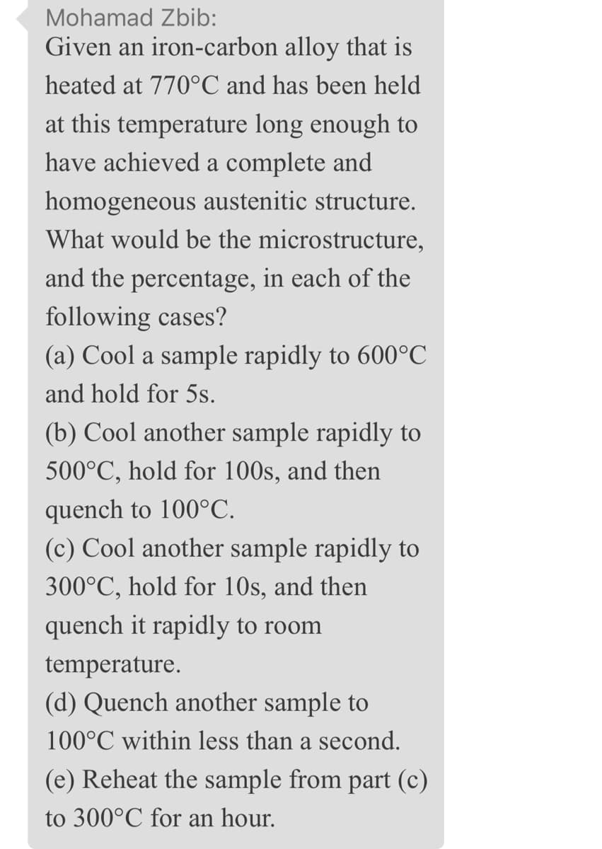 Mohamad Zbib:
Given an iron-carbon alloy that is
heated at 770°C and has been held
at this temperature long enough to
have achieved a complete and
homogeneous austenitic structure.
What would be the microstructure,
and the percentage, in each of the
following cases?
(a) Cool a sample rapidly to 600°C
and hold for 5s.
(b) Cool another sample rapidly to
500°C, hold for 100s, and then
quench to 100°C.
(c) Cool another sample rapidly to
300°C, hold for 10s, and then
quench it rapidly to room
temperature.
(d) Quench another sample to
100°C within less than a second.
(e) Reheat the sample from part (c)
to 300°C for an hour.
