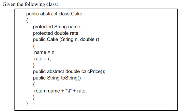 Given the following class:
public abstract class Cake
{
protected String name;
protected double rate;
public Cake (String n, double r)
{
name = n;
rate = r;
}
public abstract double calcPrice();
public String toString()
{
return name + “\t" + rate;
}
}

