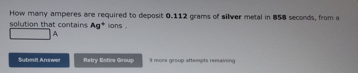 How many amperes are required to deposit 0.112 grams of silver metal in 858 seconds, from a
solution that contains Ag+ ions .
A
Submit Answer
Retry Entire Group
9 more group attempts remaining
