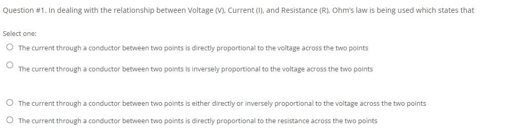 Question #1. In dealing with the relationship between Voltage (V), Current (1), and Resistance (R), Ohm's law is being used which states that
Select one:
O The current through a conductor between two points is directly proportional to the voltage across the two points
The current through a conductor between two points is inversely proportional to the voltage across the two points
O The current through a conductor between two points is either directly or inversely proportional to the voltage across the two points
O The current through a conductor between two points is directly proportional to the resistance across the two points
