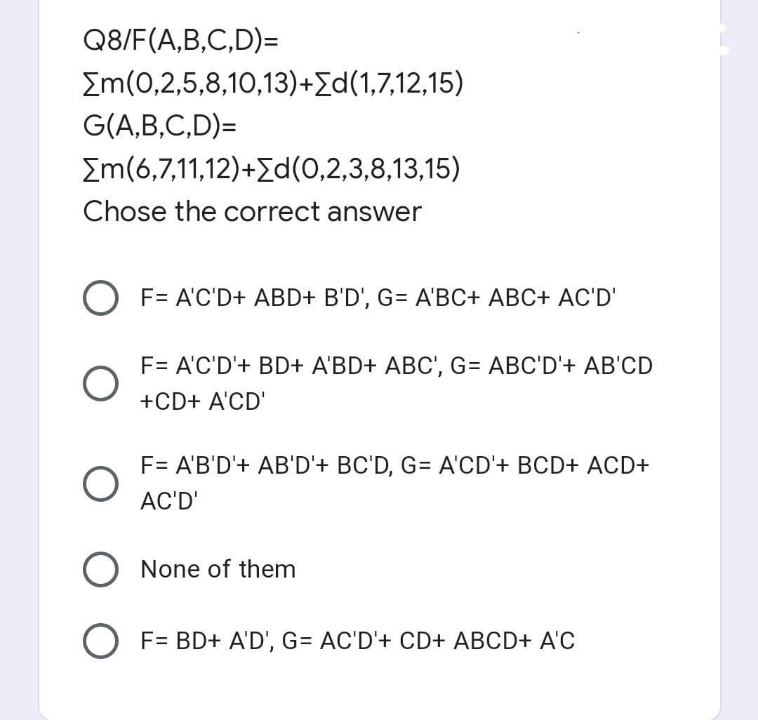 Q8/F(A,B,C,D)=
[m(0,2,5,8,10,13)+[d(1,7,12,15)
G(A,B,C,D)=
[m(6,7,11,12)+[d(0,2,3,8,13,15)
Chose the correct answer
O F= A'C'D+ ABD+ B'D', G= A'BC+ ABC+ AC'D'
O
F= A'C'D'+ BD+ A'BD+ ABC', G= ABC'D'+ AB'CD
+CD+ A'CD'
O
F= A'B'D'+ AB'D'+ BC'D, G= A'CD'+ BCD+ ACD+
AC'D'
None of them
O F= BD+ A'D', G= AC'D'+ CD+ ABCD+ A'C