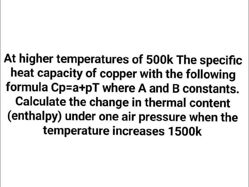 At higher temperatures of 500k The specific
heat capacity of copper with the following
formula Cp=a+pT where A and B constants.
Calculate the change in thermal content
(enthalpy) under one air pressure when the
temperature increases 1500k