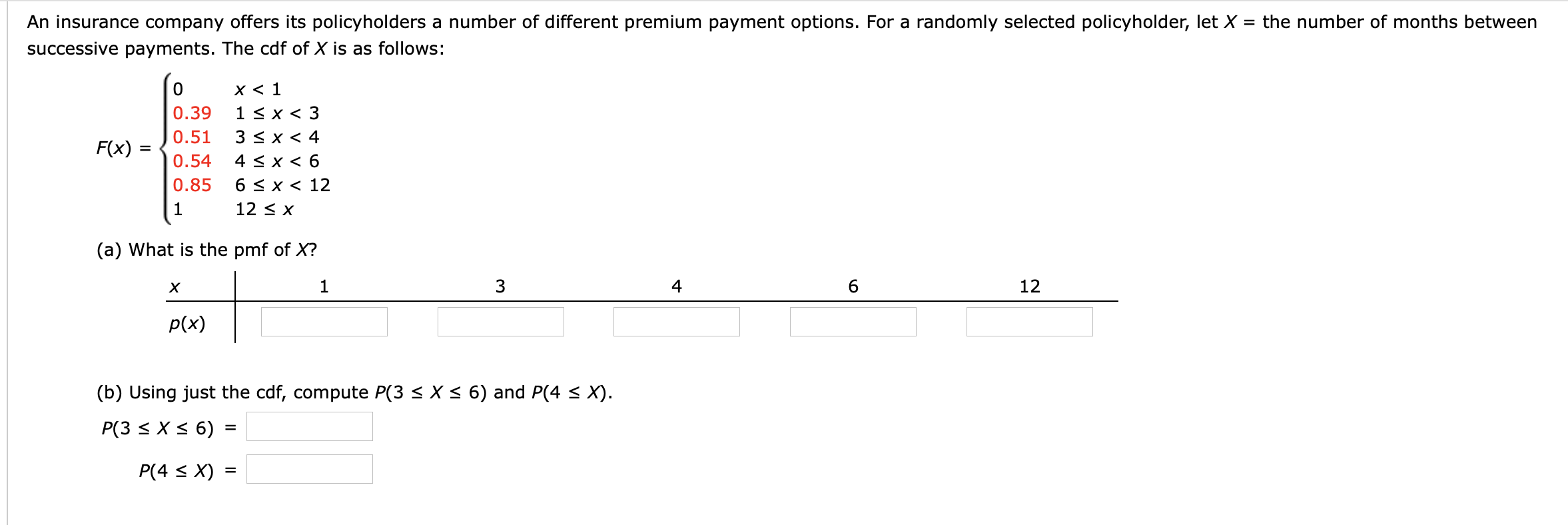 An insurance company offers its policyholders a number of different premium payment options. For a randomly selected policyholder, let X = the number of months between
successive payments. The cdf of X is as follows:
x < 1
1 < x < 3
3 < x < 4
4 < x < 6
6 < x < 12
0.39
0.51
F(x) :
0.54
0.85
1
12 < X
(a) What is the pmf of X?
1
3
4
12
p(x)
(b) Using just the cdf, compute P(3 < X < 6) and P(4 < X).
P(3 < X < 6) =
P(4 < X) =

