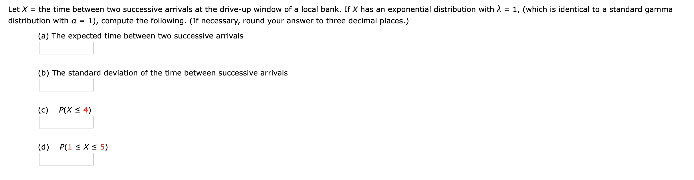 Let X = the time between two successive arrivals at the drive-up window of a local bank. If X has an exponential distribution with A = 1, (which is identical to a standard gamma
%3D
distribution with a = 1), compute the following. (If necessary, round your answer to three decimal places.)
(a) The expected time between two successive arrivals
(b) The standard deviation of the time between successive arrivals
(c) P(X < 4)
(d) P(1 < X < 5)
