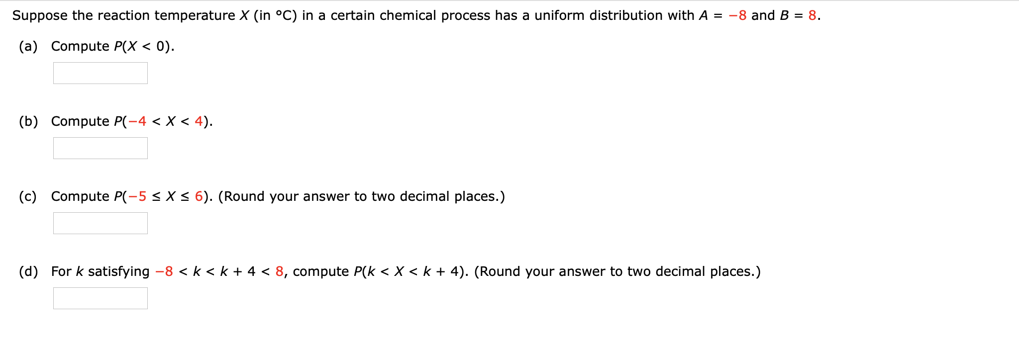 Suppose the reaction temperature X (in °C) in a certain chemical process has a uniform distribution with A
= -8 and B = 8.
(a) Compute P(X < 0).
(b) Compute P(-4 < X < 4).
(c) Compute P(-5 < X < 6). (Round your answer to two decimal places.)
(d) For k satisfying -8 < k < k + 4 < 8, compute P(k < X < k + 4). (Round your answer to two decimal places.)
