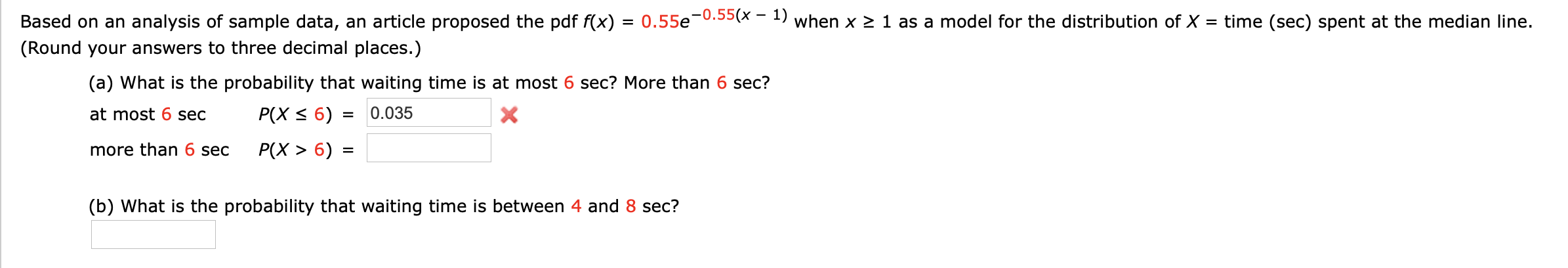 Based on an analysis of sample data, an article proposed the pdf f(x)
= 0.55e-0.55(x - 1) when x > 1 as a model for the distribution of X = time (sec) spent at the median line.
(Round your answers to three decimal places.)
(a) What is the probability that waiting time is at most 6 sec? More than 6 sec?
at most 6 sec
P(X < 6) =
0.035
more than 6 sec
P(X > 6) :
%3D
(b) What is the probability that waiting time is between 4 and 8 sec?
