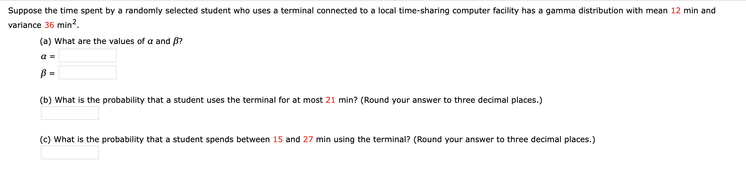 Suppose the time spent by a randomly selected student who uses a terminal connected to a local time-sharing computer facility has a gamma distribution with mean 12 min and
variance 36 min?.
(a) What are the values of a and ß?
a =
%3D
(b) What is the probability that a student uses the terminal for at most 21 min? (Round your answer to three decimal places.)
(c) What is the probability that a student spends between 15 and 27 min using the terminal? (Round your answer to three decimal places.)

