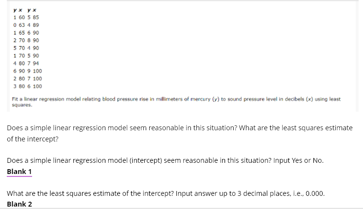 y x y x
1 60 5 85
0 63 4 89
1 65 6 90
2 70 8 90
5 70 4 90
1 70 5 90
4 80 7 94
6 90 9 100
2 80 7 100
3 80 6 100
Fit a linear regression model relating blood pressure rise in millimeters of mercury (v) to sound pressure level in decibels (x) using least
squares.
Does a simple linear regression model seem reasonable in this situation? What are the least squares estimate
of the intercept?
Does a simple linear regression model (intercept) seem reasonable in this situation? Input Yes or No.
Blank 1
What are the least squares estimate of the intercept? Input answer up to 3 decimal places, i.e., 0.000.
Blank 2
