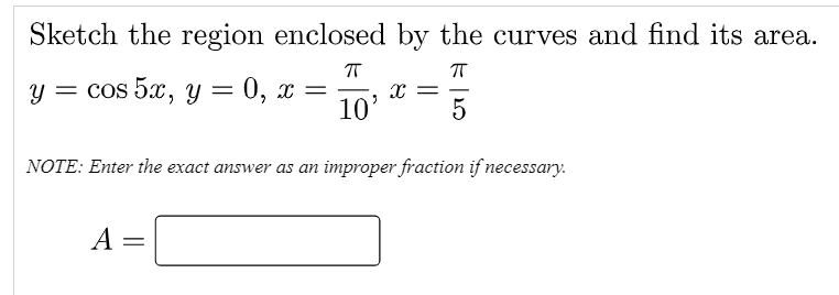 Sketch the region enclosed by the curves and find its area.
у 3 cos 5x, у 3D 0, х —
10'
-
5
NOTE: Enter the exact answer as an improper fraction if necessary.
A
