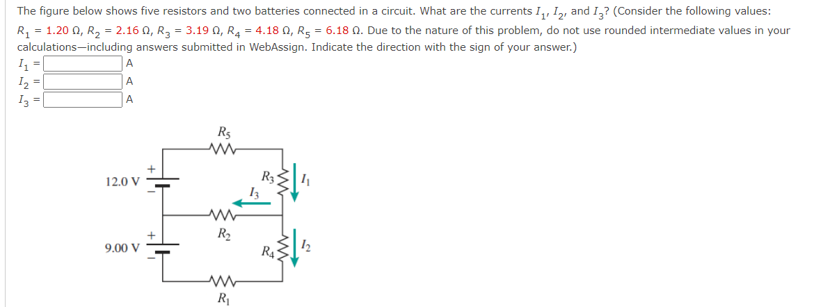 The figure below shows five resistors and two batteries connected in a circuit. What are the currents I,, I,, and I,? (Consider the following values:
R, = 1.20 0, R, = 2.16 0, R, = 3.19 0, R4 = 4.18 Q, R5 = 6.18 N. Due to the nature of this problem, do not use rounded intermediate values in your
calculations-including answers submitted in WebAssign. Indicate the direction with the sign of your answer.)
I =
I2 =
Iz =
A
A
A
R5
R3
I3
12.0 V
R2
9.00 V
R4
R1
