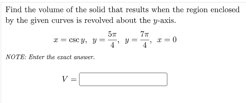 Find the volume of the solid that results when the region enclosed
by the given curves is revolved about the y-axis.
57
x = csc y, Y
4
x = 0
4
-
NOTE: Enter the exact answer.
V
