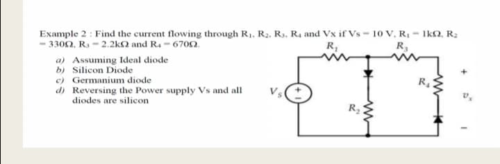 Example 2 : Find the current flowing through R1, R2, R3, R4 and Vx if Vs = 10 V, R1 = 1kN, R2
3302, R3 - 2.2kN and R4 - 6702.
R,
R3
a) Assuming Ideal diode
b) Silicon Diode
e) Germanium diode
d) Reversing the Power supply Vs and all
diodes are silicon
R4
Vs
R2
