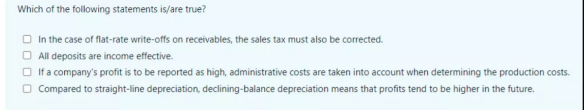 Which of the following statements is/are true?
O In the case of flat-rate write-offs on receivables, the sales tax must also be corrected.
All deposits are income effective.
O If a company's profit is to be reported as high, administrative costs are taken into account when determining the production costs.
O Compared to straight-line depreciation, declining-balance depreciation means that profits tend to be higher in the future.
