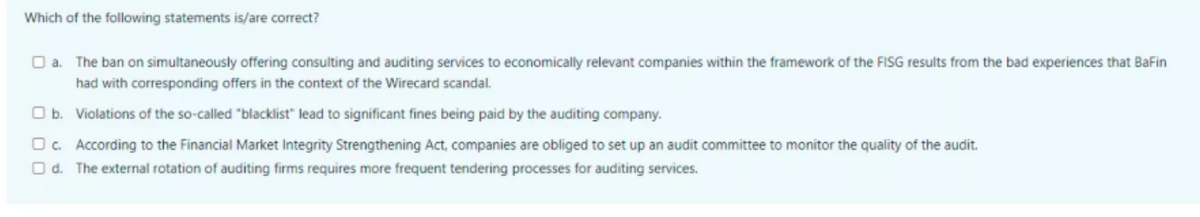 Which of the following statements is/are correct?
O a. The ban on simultaneously offering consulting and auditing services to economically relevant companies within the framework of the FISG results from the bad experiences that BaFin
had with corresponding offers in the context of the Wirecard scandal.
O b. Violations of the so-called "blacklist" lead to significant fines being paid by the auditing company.
Oc. According to the Financial Market Integrity Strengthening Act, companies are obliged to set up an audit committee to monitor the quality of the audit.
O d. The external rotation of auditing firms requires more frequent tendering processes for auditing services.
