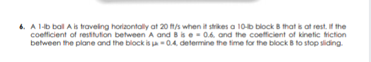 6. A 1-lb ball A is traveing horizontally at 20 ft/s when it strikes a 10-lb block B that is at rest. If the
coefficient of restitution between A and B is e - 0.6. and the coefficient of kinetic friction
between the plane and the block is a = 0.4, determine the time for the block B to stop sliding.
