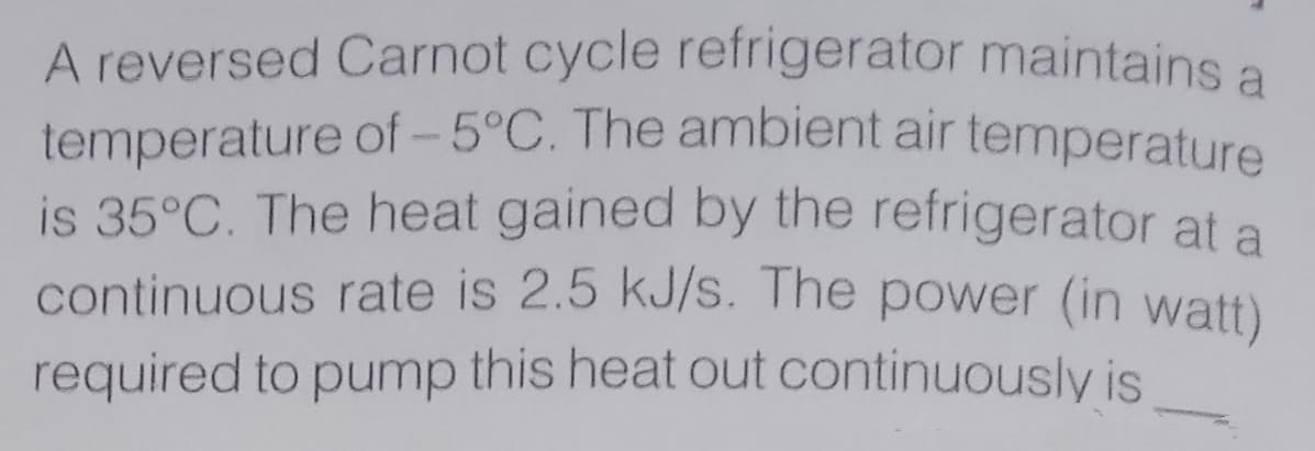 A reversed Carnot cycle refrigerator maintains a
temperature of - 5°C. The ambient air temperature
is 35°C. The heat gained by the refrigerator at a
continuous rate is 2.5 kJ/s. The power (in watt)
required to pump this heat out continuously is
