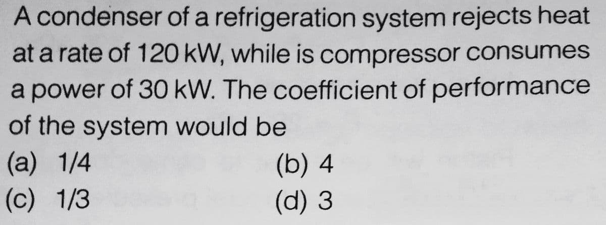 A condenser of a refrigeration system rejects heat
at a rate of 120 kW, while is compressor consumes
a power of 30 kW. The coefficient of performance
of the system would be
(a) 1/4
(c) 1/3
(b) 4
(d) 3

