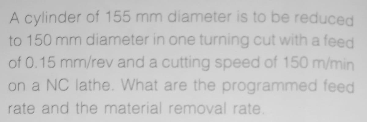 A cylinder of 155 mm diameter is to be reduced
to 150 mm diameter in one turning cut with a feed
of 0.15 mm/rev and a cutting speed of 150 m/min
on a NC lathe. What are the programmed feed
rate and the material removal rate
