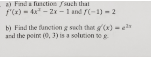 a) Find a function ƒ such that
f'(x) = 4x² – 2x – 1 and f (-1) = 2
%3D
b) Find the function g such that g'(x) = e2x
and the point (0, 3) is a solution to g.
%3D
