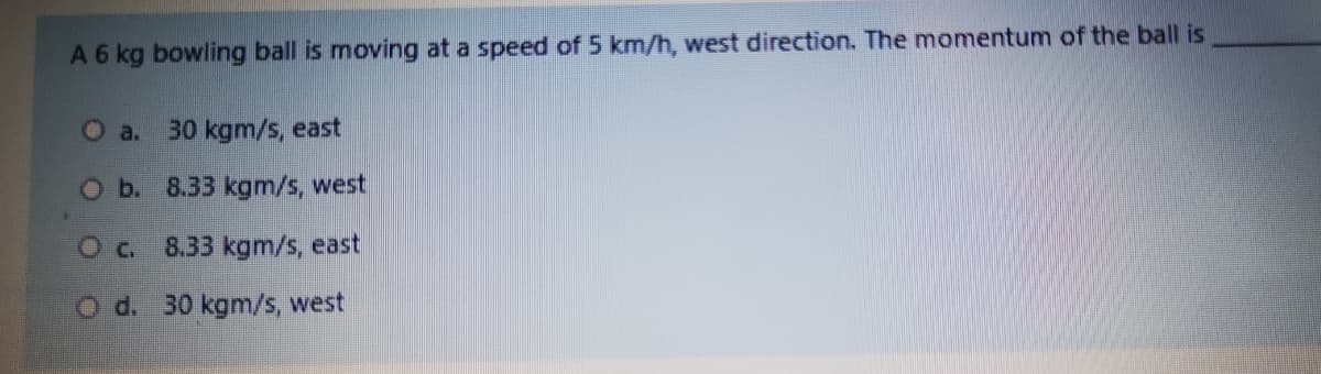 A 6 kg bowling ball is moving at a speed of 5 km/h, west direction. The momentum of the ball is
O a.
30 kgm/s, east
Ob. 8.33 kgm/s, west
Oc.
8.33 kgm/s, east
O d. 30 kgm/s, west
