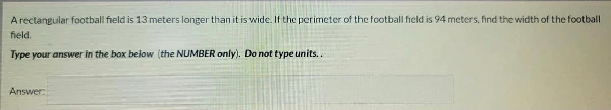 A rectangular football field is 13 meters longer than it is wide. If the perimeter of the football field is 94 meters, find the width of the football
field.
Type your answer in the box below (the NUMBER only). Do not type units..
Answer:
